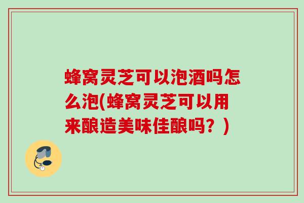 蜂窝灵芝可以泡酒吗怎么泡(蜂窝灵芝可以用来酿造美味佳酿吗?) 蜂窝灵芝可以泡酒吗怎么泡(蜂窝灵芝可以用来酿造美味佳酿吗?)