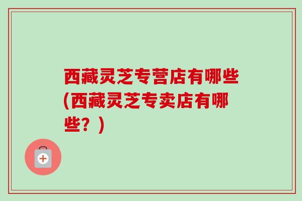 西藏灵芝专营店有哪些(西藏灵芝专卖店有哪些?) 西藏灵芝专营店有哪些(西藏灵芝专卖店有哪些?)