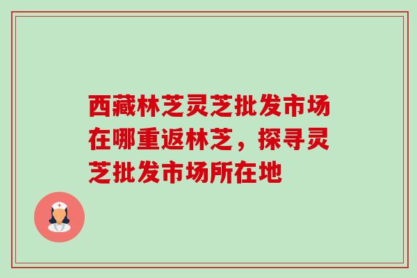 西藏林芝灵芝批发市场在哪重返林芝,探寻灵芝批发市场所在地 西藏林芝灵芝批发市场在哪重返林芝,探寻灵芝批发市场所在地