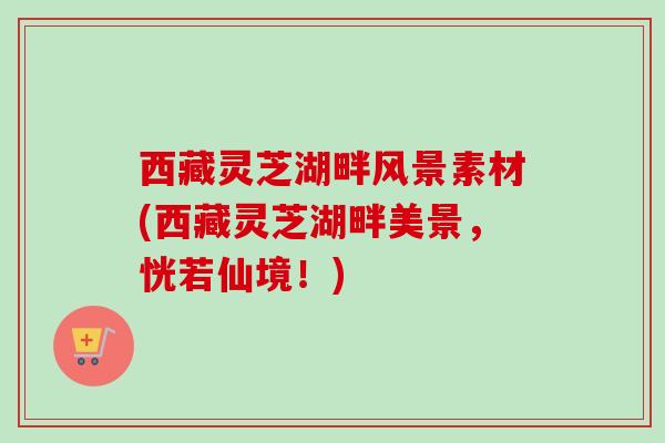 西藏灵芝湖畔风景素材(西藏灵芝湖畔美景,恍若仙境!) 西藏灵芝湖畔风景素材(西藏灵芝湖畔美景,恍若仙境!)