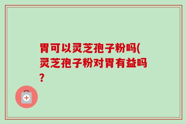 胃可以灵芝孢子粉吗(灵芝孢子粉对胃有益吗? 胃可以灵芝孢子粉吗(灵芝孢子粉对胃有益吗?
