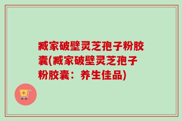 臧家破壁灵芝孢子粉胶囊(臧家破壁灵芝孢子粉胶囊：养生佳品)