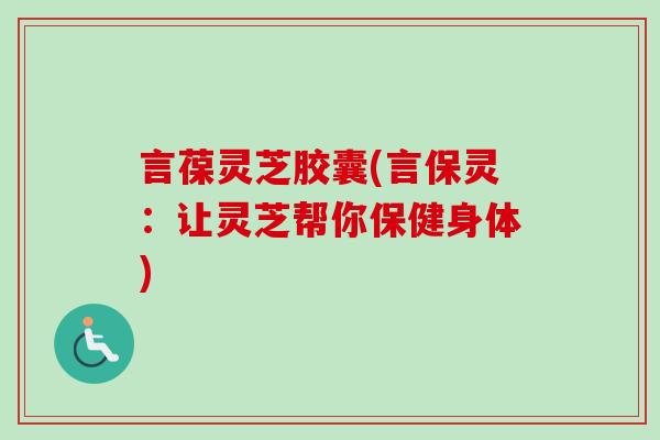 言葆灵芝胶囊(言保灵:让灵芝帮你保健身体) 言葆灵芝胶囊(言保灵:让灵芝帮你保健身体)