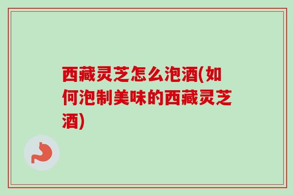 西藏灵芝怎么泡酒(如何泡制美味的西藏灵芝酒)