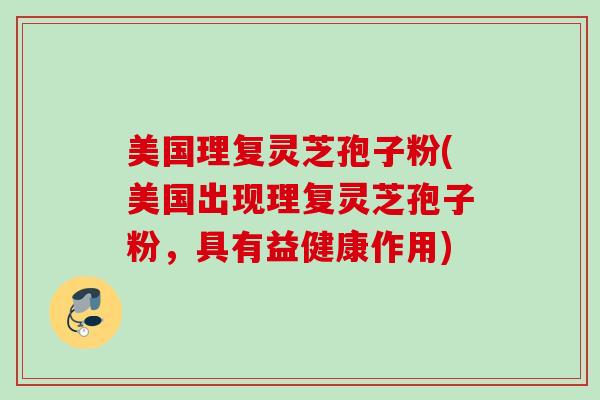 美国理复灵芝孢子粉(美国出现理复灵芝孢子粉,具有益健康作用) 美国理复灵芝孢子粉(美国出现理复灵芝孢子粉,具有益健康作用)