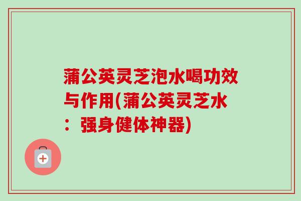 蒲公英灵芝泡水喝功效与作用(蒲公英灵芝水:强身健体神器) 蒲公英灵芝泡水喝功效与作用(蒲公英灵芝水:强身健体神器)