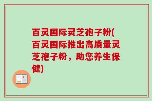 百灵国际灵芝孢子粉(百灵国际推出高质量灵芝孢子粉,助您养生保健) 百灵国际灵芝孢子粉(百灵国际推出高质量灵芝孢子粉,助您养生保健)