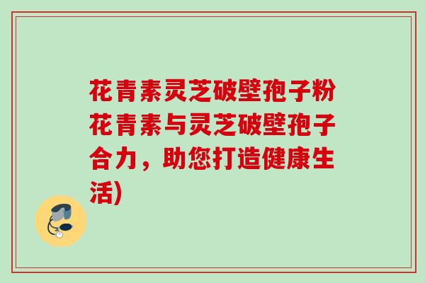 花青素灵芝破壁孢子粉花青素与灵芝破壁孢子合力,助您打造健康生活) 花青素灵芝破壁孢子粉花青素与灵芝破壁孢子合力,助您打造健康生活)