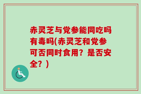 赤灵芝与党参能同吃吗有毒吗(赤灵芝和党参可否同时食用？是否安全？)