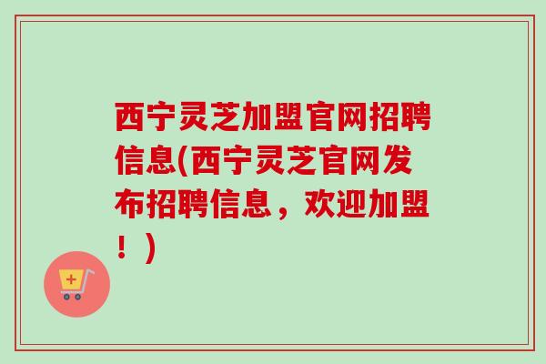 西宁灵芝加盟官网招聘信息(西宁灵芝官网发布招聘信息,欢迎加盟!) 西宁灵芝加盟官网招聘信息(西宁灵芝官网发布招聘信息,欢迎加盟!)