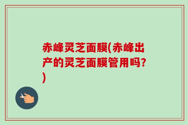 赤峰灵芝面膜(赤峰出产的灵芝面膜管用吗？)