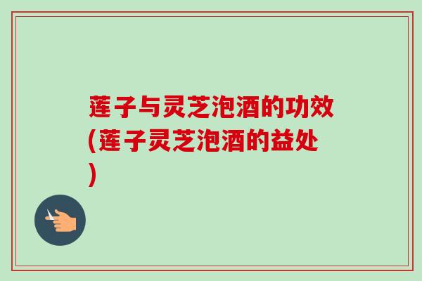 莲子与灵芝泡酒的功效(莲子灵芝泡酒的益处)