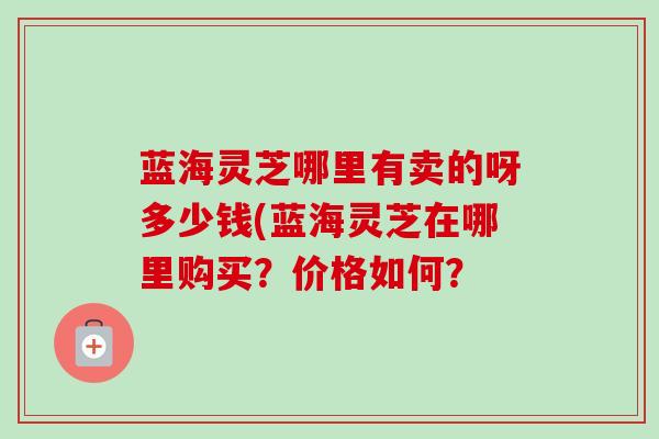 蓝海灵芝哪里有卖的呀多少钱(蓝海灵芝在哪里购买?价格如何? 蓝海灵芝哪里有卖的呀多少钱(蓝海灵芝在哪里购买?价格如何?