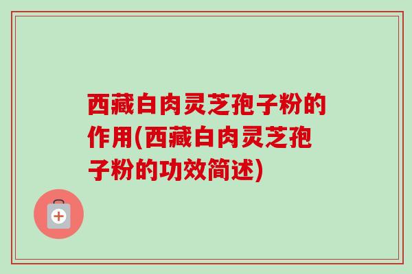 西藏白肉灵芝孢子粉的作用(西藏白肉灵芝孢子粉的功效简述)