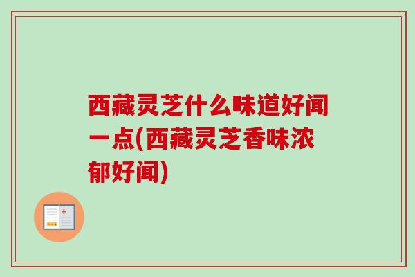 西藏灵芝什么味道好闻一点(西藏灵芝香味浓郁好闻) 西藏灵芝什么味道好闻一点(西藏灵芝香味浓郁好闻)