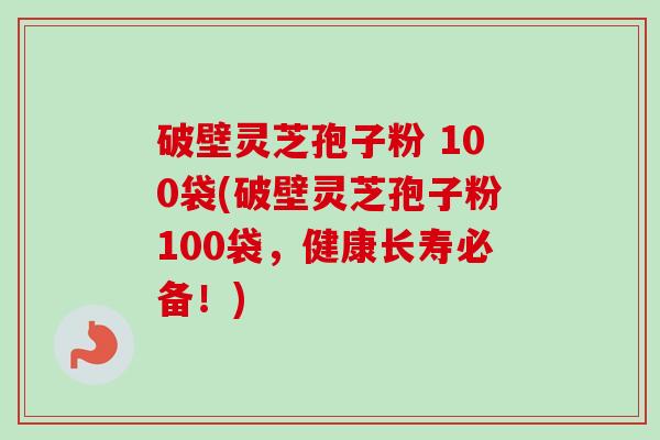 破壁灵芝孢子粉 100袋(破壁灵芝孢子粉100袋,健康长寿必备!) 破壁灵芝孢子粉 100袋(破壁灵芝孢子粉100袋,健康长寿必备!)