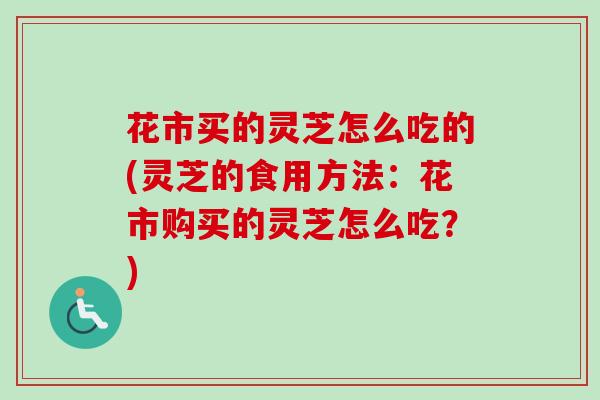 花市买的灵芝怎么吃的(灵芝的食用方法:花市购买的灵芝怎么吃?) 花市买的灵芝怎么吃的(灵芝的食用方法:花市购买的灵芝怎么吃?)