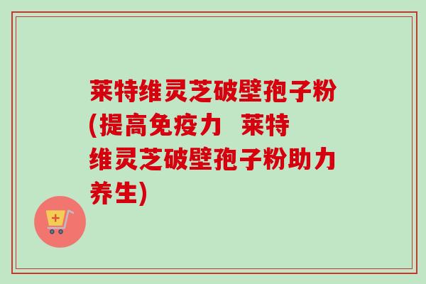 莱特维灵芝破壁孢子粉(提高免疫力 莱特维灵芝破壁孢子粉助力养生) 莱特维灵芝破壁孢子粉(提高免疫力 莱特维灵芝破壁孢子粉助力养生)