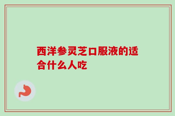 西洋参灵芝口服液的适合什么人吃 西洋参灵芝口服液的适合什么人吃