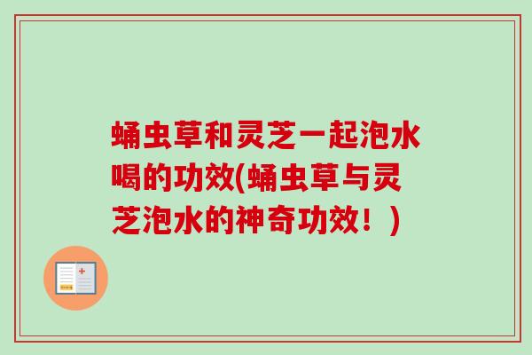 蛹虫草和灵芝一起泡水喝的功效(蛹虫草与灵芝泡水的神奇功效!) 蛹虫草和灵芝一起泡水喝的功效(蛹虫草与灵芝泡水的神奇功效!)