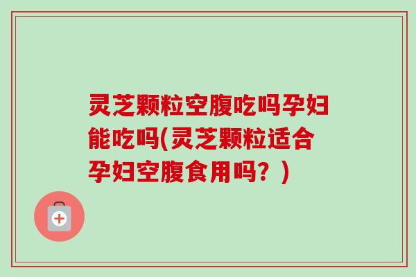 灵芝颗粒空腹吃吗孕妇能吃吗(灵芝颗粒适合孕妇空腹食用吗?) 灵芝颗粒空腹吃吗孕妇能吃吗(灵芝颗粒适合孕妇空腹食用吗?)