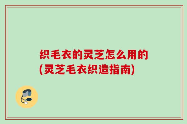 织毛衣的灵芝怎么用的(灵芝毛衣织造指南)