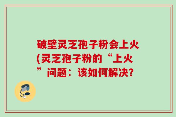 破壁灵芝孢子粉会上火(灵芝孢子粉的“上火”问题：该如何解决？
