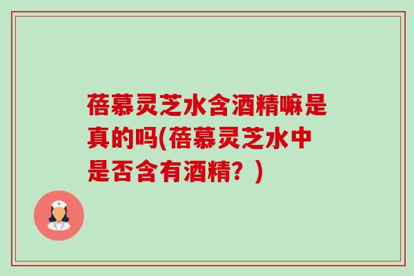 蓓慕灵芝水含酒精嘛是真的吗(蓓慕灵芝水中是否含有酒精?) 蓓慕灵芝水含酒精嘛是真的吗(蓓慕灵芝水中是否含有酒精?)