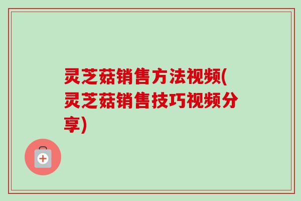灵芝菇销售方法视频(灵芝菇销售技巧视频分享) 灵芝菇销售方法视频(灵芝菇销售技巧视频分享)