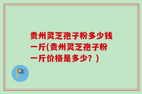 贵州灵芝孢子粉多少钱一斤(贵州灵芝孢子粉一斤价格是多少？)