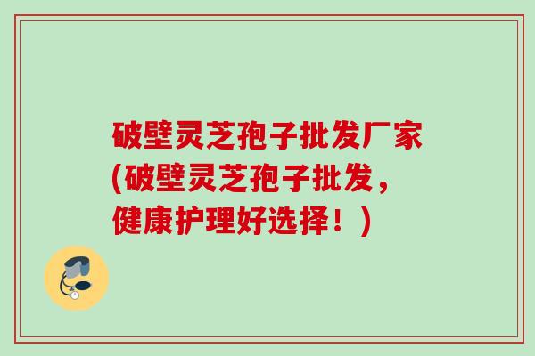 破壁灵芝孢子批发厂家(破壁灵芝孢子批发,健康护理好选择!) 破壁灵芝孢子批发厂家(破壁灵芝孢子批发,健康护理好选择!)