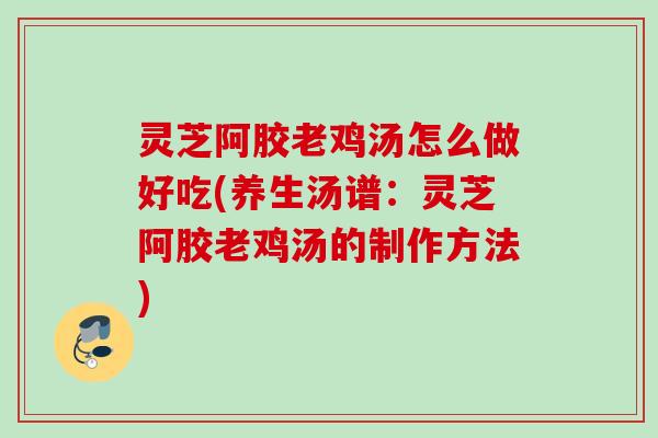 灵芝阿胶老鸡汤怎么做好吃(养生汤谱：灵芝阿胶老鸡汤的制作方法)