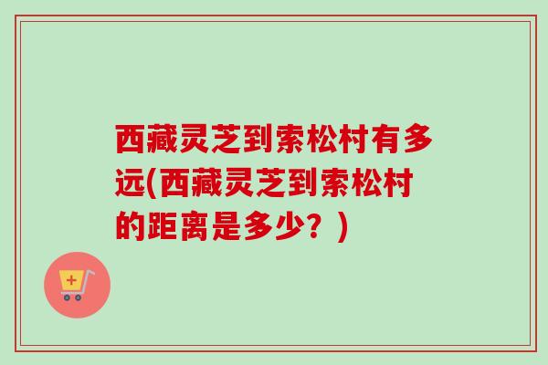 西藏灵芝到索松村有多远(西藏灵芝到索松村的距离是多少?) 西藏灵芝到索松村有多远(西藏灵芝到索松村的距离是多少?)