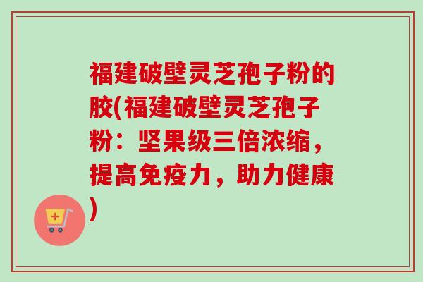 福建破壁灵芝孢子粉的胶(福建破壁灵芝孢子粉:坚果级三倍浓缩,提高免疫力,助力健康) 福建破壁灵芝孢子粉的胶(福建破壁灵芝孢子粉:坚果级三倍浓缩,提高免疫力,助力健康)