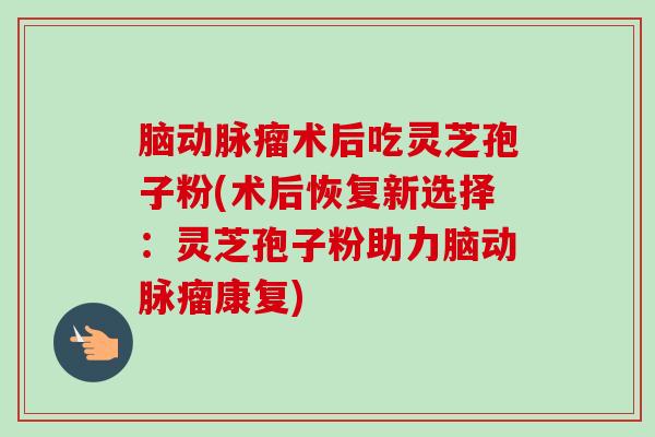 脑动脉瘤术后吃灵芝孢子粉(术后恢复新选择:灵芝孢子粉助力脑动脉瘤康复) 脑动脉瘤术后吃灵芝孢子粉(术后恢复新选择:灵芝孢子粉助力脑动脉瘤康复)