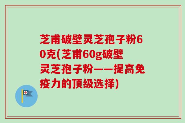 芝甫破壁灵芝孢子粉60克(芝甫60g破壁灵芝孢子粉——提高免疫力的选择) 芝甫破壁灵芝孢子粉60克(芝甫60g破壁灵芝孢子粉——提高免疫力的选择)