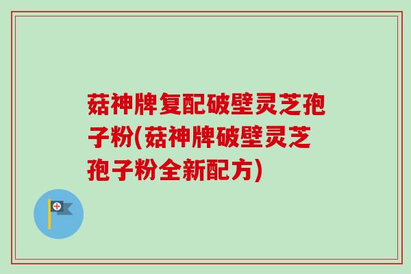 菇神牌复配破壁灵芝孢子粉(菇神牌破壁灵芝孢子粉全新配方)