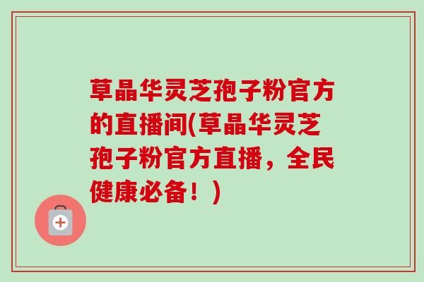 草晶华灵芝孢子粉官方的直播间(草晶华灵芝孢子粉官方直播，全民健康必备！)