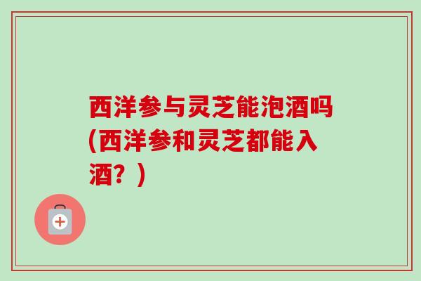 西洋参与灵芝能泡酒吗(西洋参和灵芝都能入酒?) 西洋参与灵芝能泡酒吗(西洋参和灵芝都能入酒?)