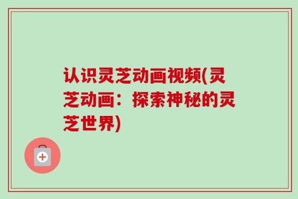 认识灵芝动画视频(灵芝动画:探索神秘的灵芝世界) 认识灵芝动画视频(灵芝动画:探索神秘的灵芝世界)