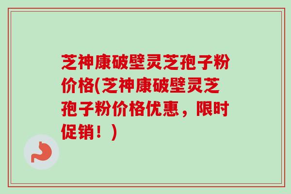 芝神康破壁灵芝孢子粉价格(芝神康破壁灵芝孢子粉价格优惠，限时促销！)