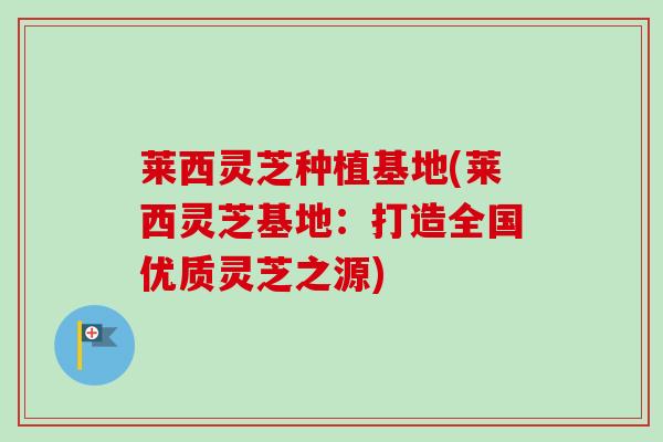 莱西灵芝种植基地(莱西灵芝基地：打造全国优质灵芝之源)