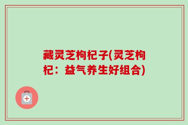 藏灵芝枸杞子(灵芝枸杞:益气养生好组合) 藏灵芝枸杞子(灵芝枸杞:益气养生好组合)