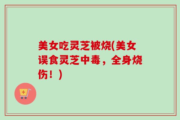 美女吃灵芝被烧(美女误食灵芝中毒，全身烧伤！)