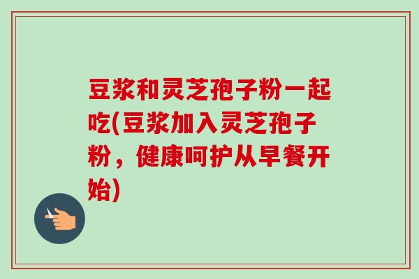 豆浆和灵芝孢子粉一起吃(豆浆加入灵芝孢子粉，健康呵护从早餐开始)