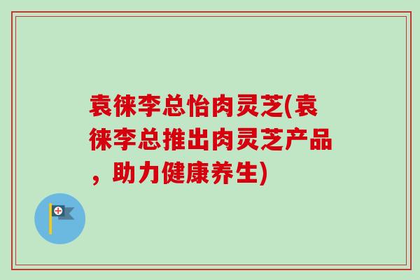 袁徕李总怡肉灵芝(袁徕李总推出肉灵芝产品,助力健康养生) 袁徕李总怡肉灵芝(袁徕李总推出肉灵芝产品,助力健康养生)