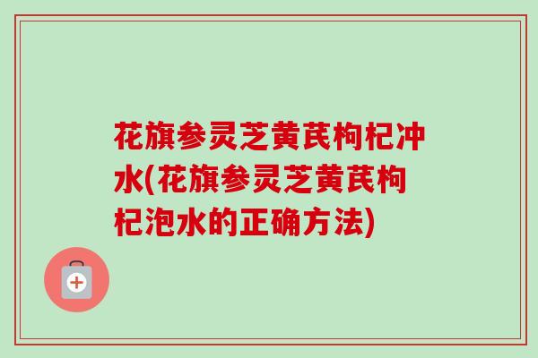 花旗参灵芝黄芪枸杞冲水(花旗参灵芝黄芪枸杞泡水的正确方法) 花旗参灵芝黄芪枸杞冲水(花旗参灵芝黄芪枸杞泡水的正确方法)