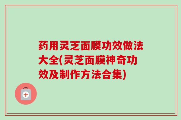 药用灵芝面膜功效做法大全(灵芝面膜神奇功效及制作方法合集)