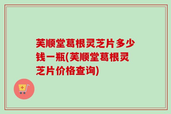 芙顺堂葛根灵芝片多少钱一瓶(芙顺堂葛根灵芝片价格查询) 芙顺堂葛根灵芝片多少钱一瓶(芙顺堂葛根灵芝片价格查询)