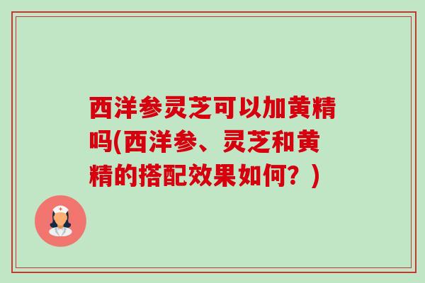西洋参灵芝可以加黄精吗(西洋参、灵芝和黄精的搭配效果如何?) 西洋参灵芝可以加黄精吗(西洋参、灵芝和黄精的搭配效果如何?)